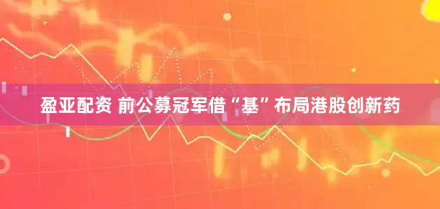 盈亚配资 前公募冠军借“基”布局港股创新药