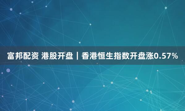 富邦配资 港股开盘｜香港恒生指数开盘涨0.57%